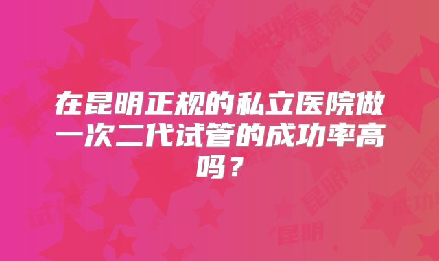 在昆明正规的私立医院做一次二代试管的成功率高吗?