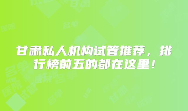 甘肃私人机构试管推荐，排行榜前五的都在这里！