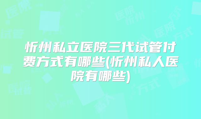 忻州私立医院三代试管付费方式有哪些(忻州私人医院有哪些)