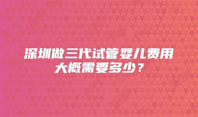 深圳做三代试管婴儿费用大概需要多少?