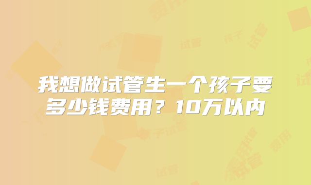 我想做试管生一个孩子要多少钱费用？10万以内