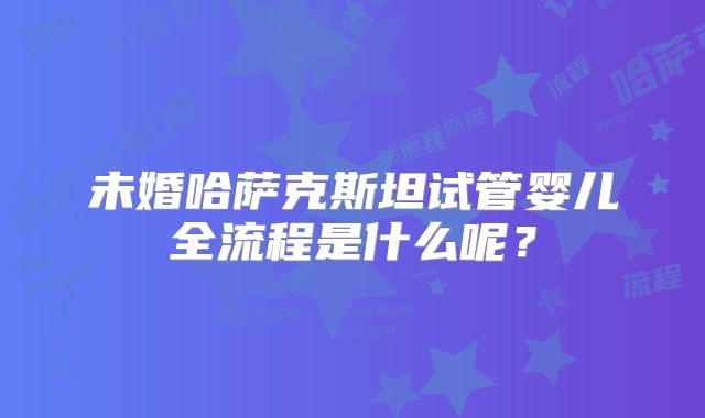未婚哈萨克斯坦试管婴儿全流程是什么呢?