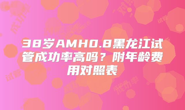 38岁AMH0.8黑龙江试管成功率高吗?附年龄费用对照表