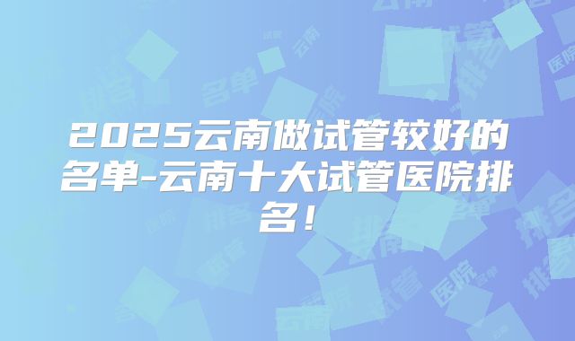 2025云南做试管较好的名单-云南十大试管医院排名！