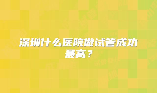 深圳什么医院做试管成功最高？