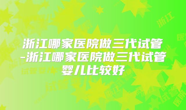 浙江哪家医院做三代试管-浙江哪家医院做三代试管婴儿比较好