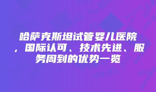 哈萨克斯坦试管婴儿医院，国际认可、技术先进、服务周到的优势一览
