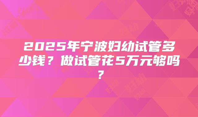 2025年宁波妇幼试管多少钱?做试管花5万元够吗?