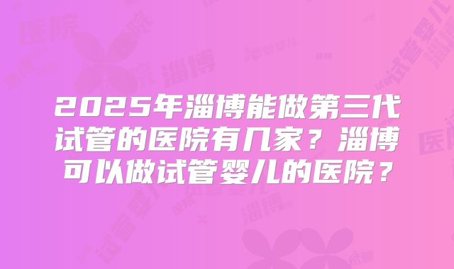 2025年淄博能做第三代试管的医院有几家?淄博可以做试管婴儿的医院?