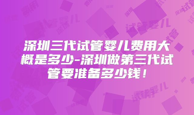 深圳三代试管婴儿费用大概是多少-深圳做第三代试管要准备多少钱！