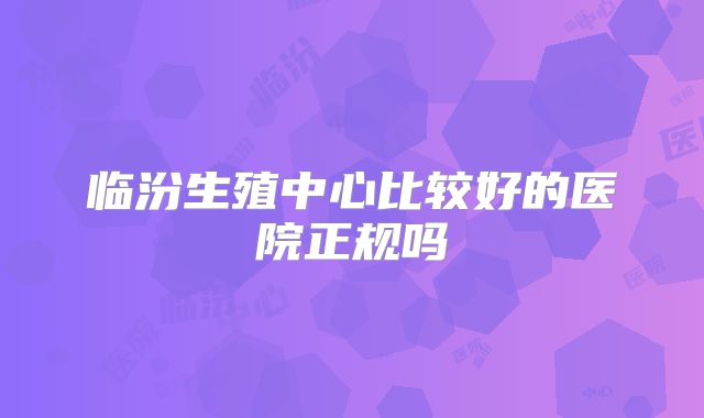 临汾生殖中心比较好的医院正规吗