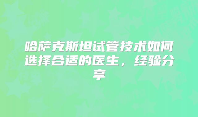 哈萨克斯坦试管技术如何选择合适的医生，经验分享