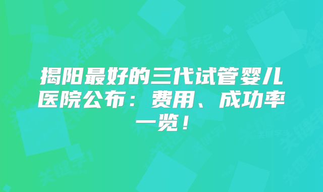 揭阳最好的三代试管婴儿医院公布：费用、成功率一览！