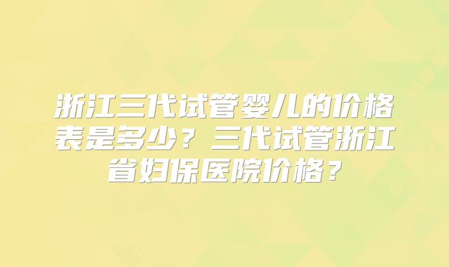 浙江三代试管婴儿的价格表是多少?三代试管浙江省妇保医院价格?