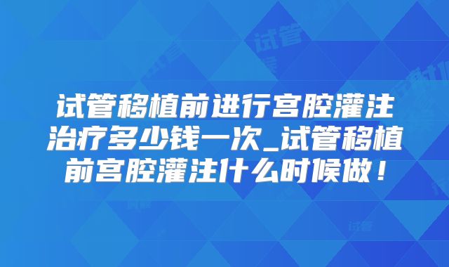 试管移植前进行宫腔灌注治疗多少钱一次_试管移植前宫腔灌注什么时候做！