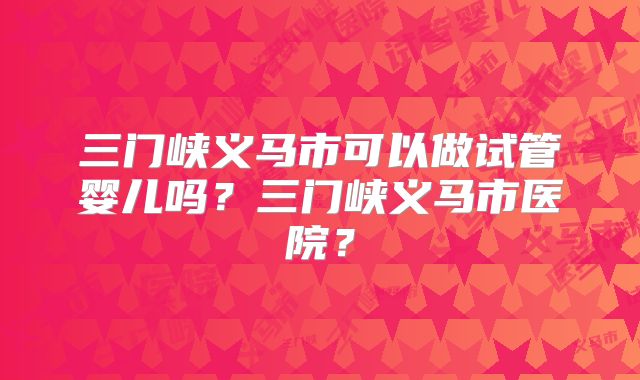 三门峡义马市可以做试管婴儿吗?三门峡义马市医院?