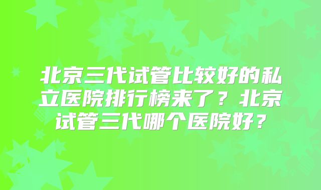 北京三代试管比较好的私立医院排行榜来了？北京试管三代哪个医院好？