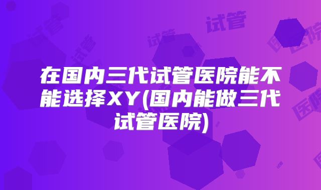 在国内三代试管医院能不能选择XY(国内能做三代试管医院)