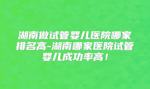 湖南做试管婴儿医院哪家排名高-湖南哪家医院试管婴儿成功率高！