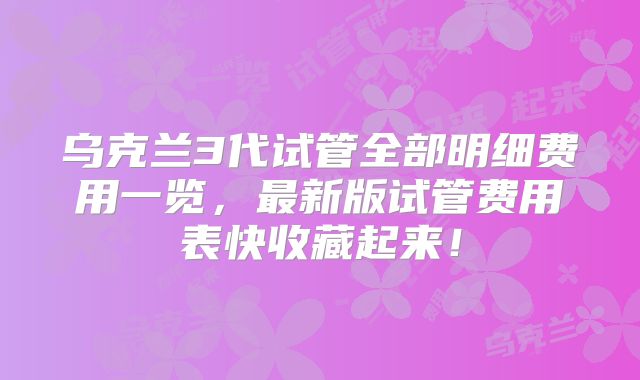 乌克兰3代试管全部明细费用一览，最新版试管费用表快收藏起来！