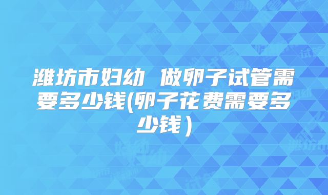 潍坊市妇幼 做卵子试管需要多少钱(卵子花费需要多少钱）