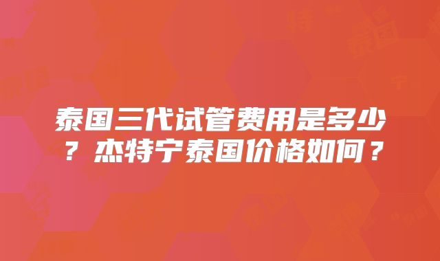 泰国三代试管费用是多少?杰特宁泰国价格如何?