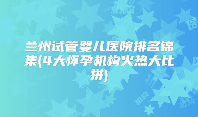 兰州试管婴儿医院排名锦集(4大怀孕机构火热大比拼)