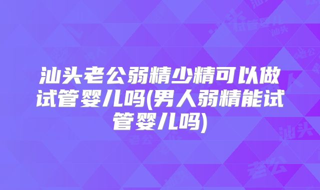 汕头老公弱精少精可以做试管婴儿吗(男人弱精能试管婴儿吗)