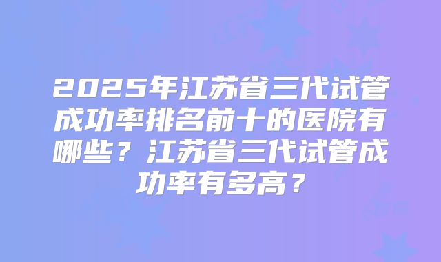 2025年江苏省三代试管成功率排名前十的医院有哪些？江苏省三代试管成功率有多高？