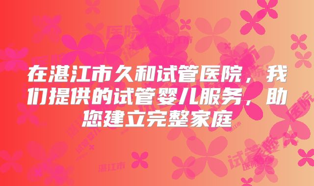 在湛江市久和试管医院，我们提供的试管婴儿服务，助您建立完整家庭