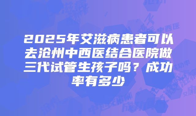 2025年艾滋病患者可以去沧州中西医结合医院做三代试管生孩子吗？成功率有多少