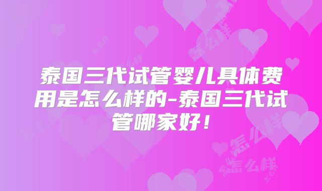 泰国三代试管婴儿具体费用是怎么样的-泰国三代试管哪家好！