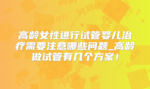 高龄女性进行试管婴儿治疗需要注意哪些问题_高龄做试管有几个方案!