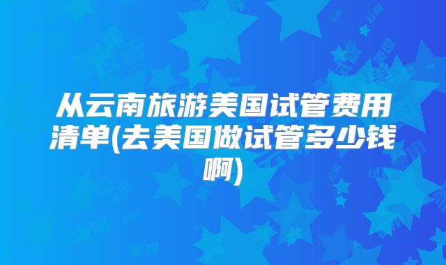 从云南旅游美国试管费用清单(去美国做试管多少钱啊)
