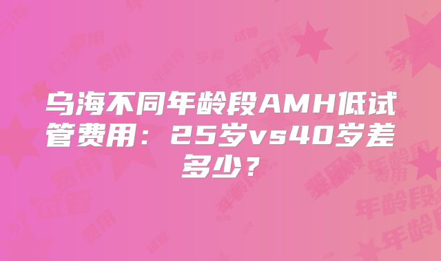 乌海不同年龄段AMH低试管费用:25岁vs40岁差多少?