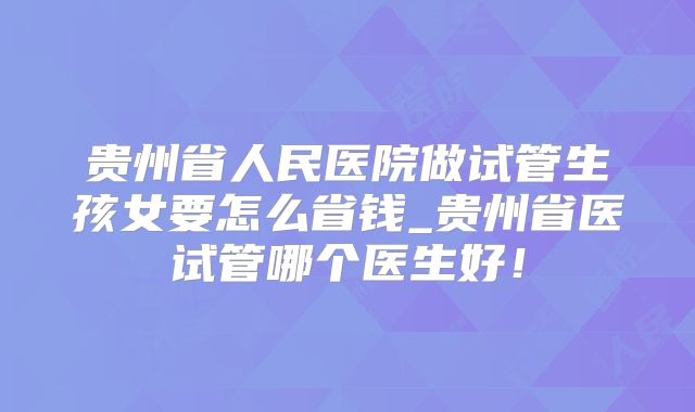 贵州省人民医院做试管生孩女要怎么省钱_贵州省医试管哪个医生好！