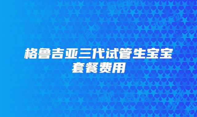 格鲁吉亚三代试管生宝宝套餐费用