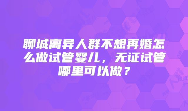 聊城离异人群不想再婚怎么做试管婴儿,无证试管哪里可以做?