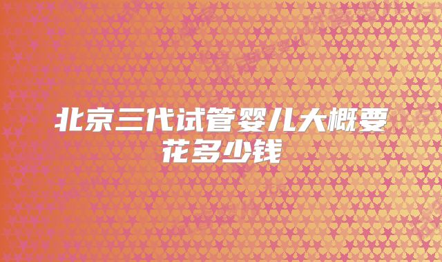 北京三代试管婴儿大概要花多少钱