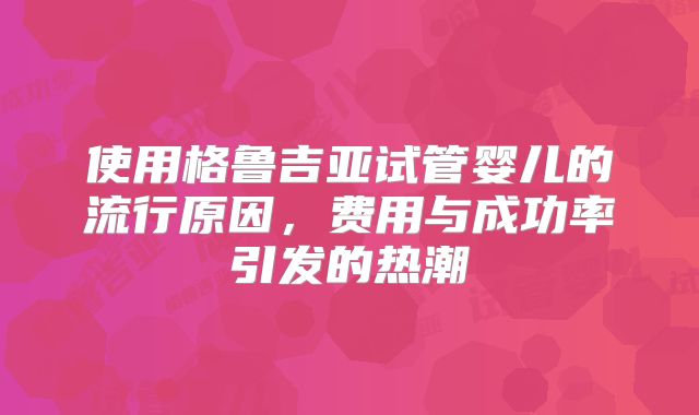 使用格鲁吉亚试管婴儿的流行原因，费用与成功率引发的热潮