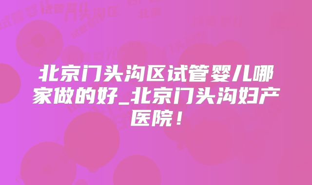 北京门头沟区试管婴儿哪家做的好_北京门头沟妇产医院!