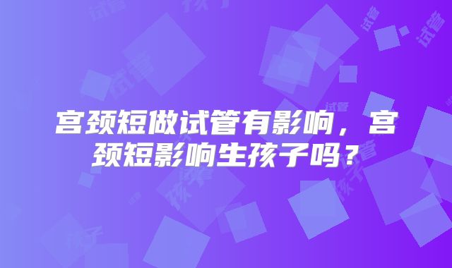 宫颈短做试管有影响，宫颈短影响生孩子吗？