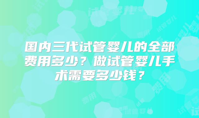 国内三代试管婴儿的全部费用多少?做试管婴儿手术需要多少钱?