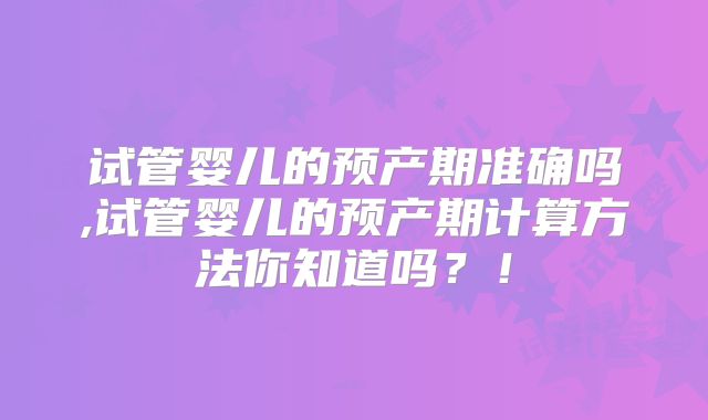 试管婴儿的预产期准确吗,试管婴儿的预产期计算方法你知道吗？！