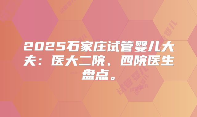 2025石家庄试管婴儿大夫：医大二院、四院医生盘点。