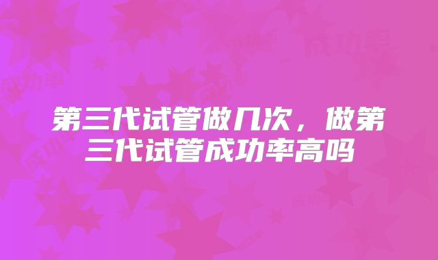 第三代试管做几次,做第三代试管成功率高吗