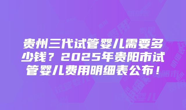 贵州三代试管婴儿需要多少钱?2025年贵阳市试管婴儿费用明细表公布!