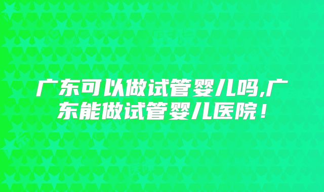 广东可以做试管婴儿吗,广东能做试管婴儿医院!