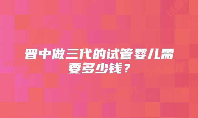 晋中做三代的试管婴儿需要多少钱?