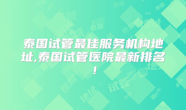 泰国试管最佳服务机构地址,泰国试管医院最新排名！